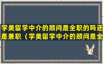 学美留学中介的顾问是全职的吗还是兼职（学美留学中介的顾问是全职的吗还是兼职的好）