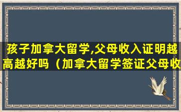 孩子加拿大留学,父母收入证明越高越好吗（加拿大留学签证父母收入太低）