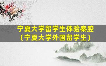 宁夏大学留学生体验秦腔（宁夏大学外国留学生）
