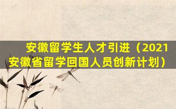 安徽留学生人才引进（2021安徽省留学回国人员创新计划）