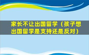 家长不让出国留学（孩子想出国留学是支持还是反对）