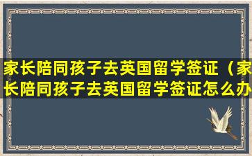 家长陪同孩子去英国留学签证（家长陪同孩子去英国留学签证怎么办理）