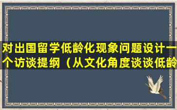 对出国留学低龄化现象问题设计一个访谈提纲（从文化角度谈谈低龄留学的利与弊）