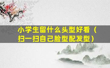 小学生留什么头型好看（扫一扫自己脸型配发型）