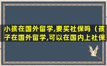 小孩在国外留学,要买社保吗（孩子在国外留学,可以在国内上社保吗）