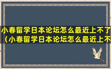 小春留学日本论坛怎么最近上不了（小春留学日本论坛怎么最近上不了了）