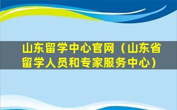 山东留学中心官网（山东省留学人员和专家服务中心）