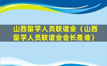 山西留学人员联谊会（山西留学人员联谊会会长是谁）