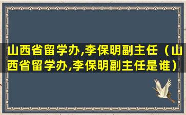 山西省留学办,李保明副主任（山西省留学办,李保明副主任是谁）