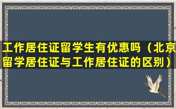 工作居住证留学生有优惠吗（北京留学居住证与工作居住证的区别）