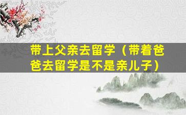 带上父亲去留学（带着爸爸去留学是不是亲儿子）