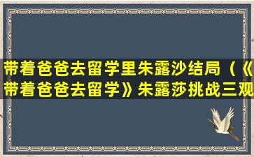 带着爸爸去留学里朱露沙结局（《带着爸爸去留学》朱露莎挑战三观底线,后续能否洗白）