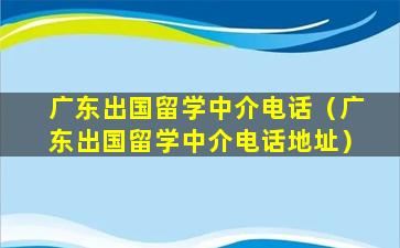 广东出国留学中介电话（广东出国留学中介电话地址）