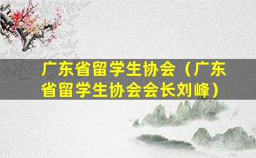 广东省留学生协会（广东省留学生协会会长刘峰）