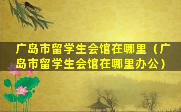 广岛市留学生会馆在哪里（广岛市留学生会馆在哪里办公）