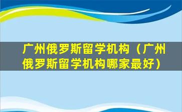 广州俄罗斯留学机构（广州俄罗斯留学机构哪家最好）