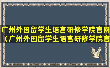 广州外国留学生语言研修学院官网（广州外国留学生语言研修学院官网招生）