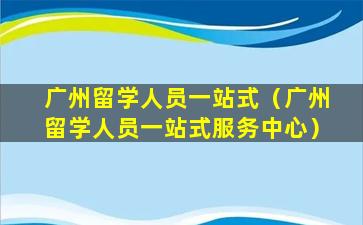 广州留学人员一站式（广州留学人员一站式服务中心）