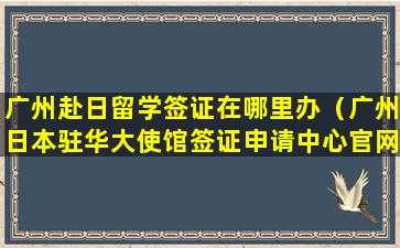 广州赴日留学签证在哪里办（广州日本驻华大使馆签证申请中心官网）