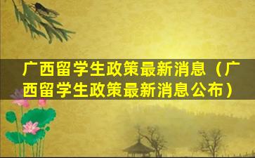 广西留学生政策最新消息（广西留学生政策最新消息公布）