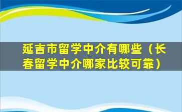 延吉市留学中介有哪些（长春留学中介哪家比较可靠）