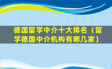 德国留学中介十大排名（留学德国中介机构有哪几家）