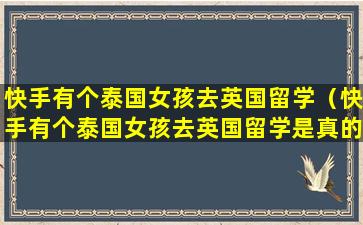 快手有个泰国女孩去英国留学（快手有个泰国女孩去英国留学是真的吗）