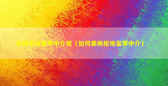 怎样拒绝留学中介呢（如何委婉拒绝留学中介）