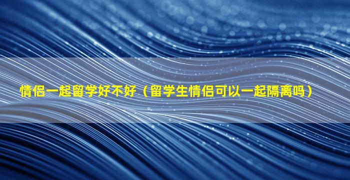 情侣一起留学好不好（留学生情侣可以一起隔离吗）