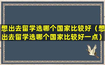 想出去留学选哪个国家比较好（想出去留学选哪个国家比较好一点）