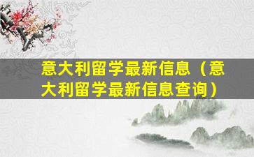 意大利留学最新信息（意大利留学最新信息查询）