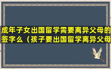 成年子女出国留学需要离异父母的签字么（孩子要出国留学离异父母需要什么手续）