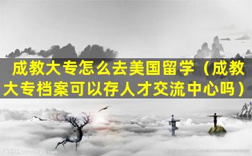 成教大专怎么去美国留学（成教大专档案可以存人才交流中心吗）