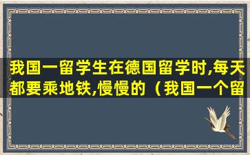 我国一留学生在德国留学时,每天都要乘地铁,慢慢的（我国一个留学生在德国留学时,每天都要乘地铁）