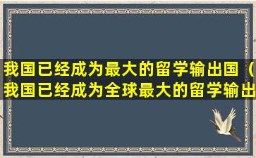 我国已经成为最大的留学输出国（我国已经成为全球最大的留学输出）