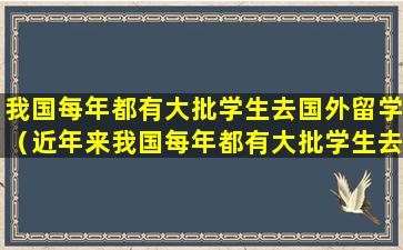 我国每年都有大批学生去国外留学（近年来我国每年都有大批学生去国外留学）