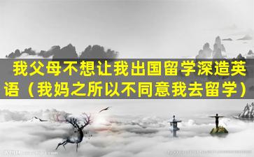 我父母不想让我出国留学深造英语（我妈之所以不同意我去留学）