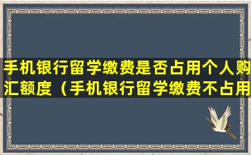 手机银行留学缴费是否占用个人购汇额度（手机银行留学缴费不占用个人购汇额度）