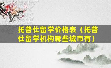 托普仕留学价格表（托普仕留学机构哪些城市有）