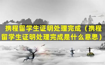 携程留学生证明处理完成（携程留学生证明处理完成是什么意思）