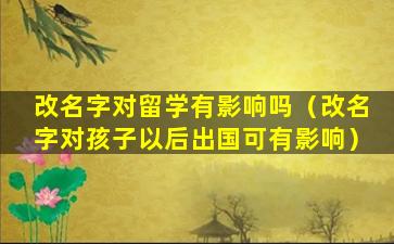 改名字对留学有影响吗（改名字对孩子以后出国可有影响）