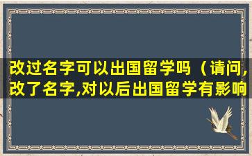 改过名字可以出国留学吗（请问,改了名字,对以后出国留学有影响吗）