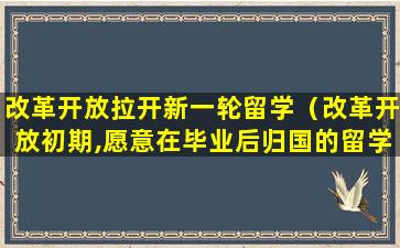 改革开放拉开新一轮留学（改革开放初期,愿意在毕业后归国的留学生很少）