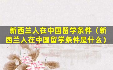 新西兰人在中国留学条件（新西兰人在中国留学条件是什么）