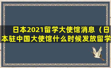 日本2021留学大使馆消息（日本驻中国大使馆什么时候发放留学生签证）