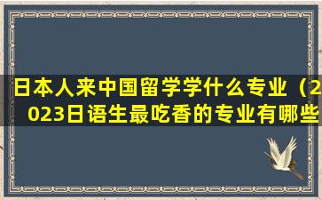 日本人来中国留学学什么专业（2023日语生最吃香的专业有哪些）