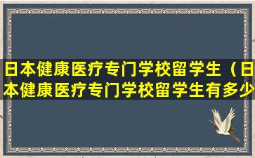 日本健康医疗专门学校留学生（日本健康医疗专门学校留学生有多少）