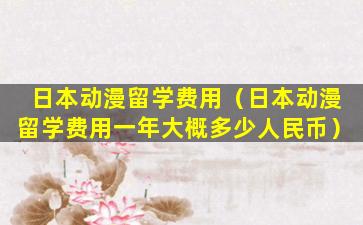 日本动漫留学费用（日本动漫留学费用一年大概多少人民币）