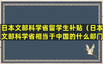 日本文部科学省留学生补贴（日本文部科学省相当于中国的什么部门）