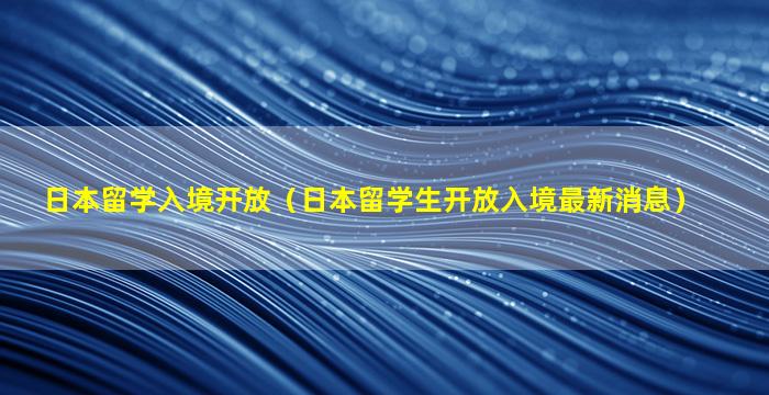 日本留学入境开放（日本留学生开放入境最新消息）